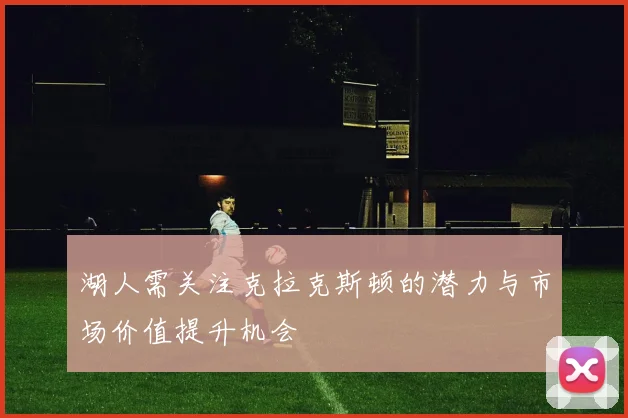 湖人需关注克拉克斯顿的潜力与市场价值提升机会