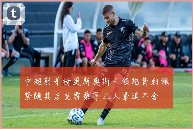 中超射手榜更新奥斯卡领跑费利佩紧随其后克雷桑等三人紧追不舍