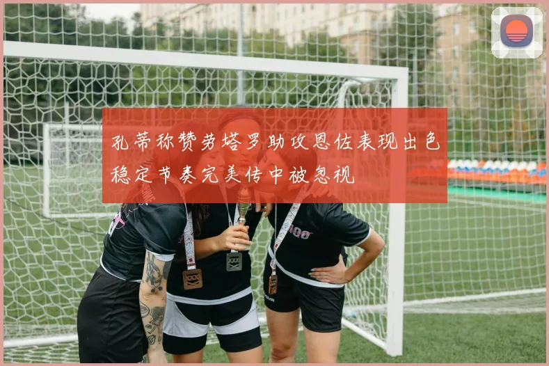 孔蒂称赞劳塔罗助攻恩佐表现出色稳定节奏完美传中被忽视