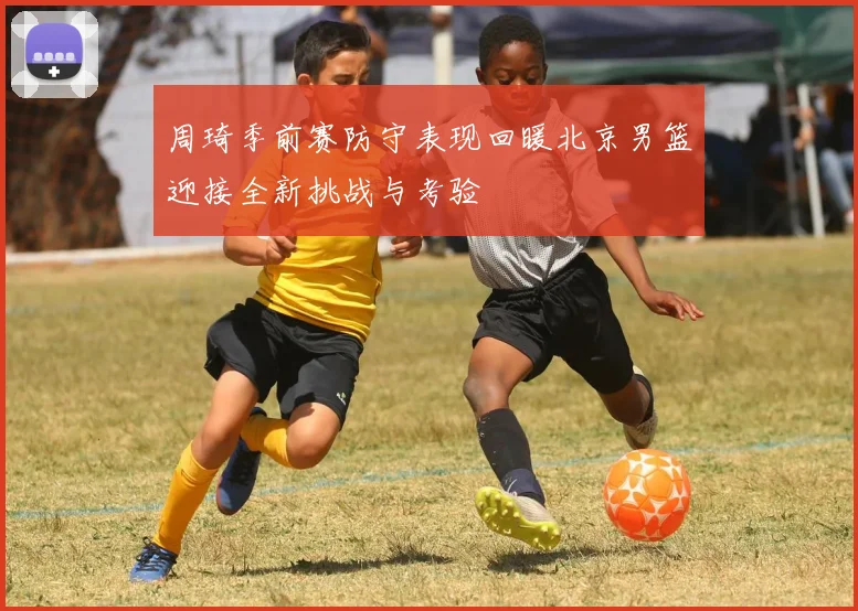 周琦季前赛防守表现回暖北京男篮迎接全新挑战与考验