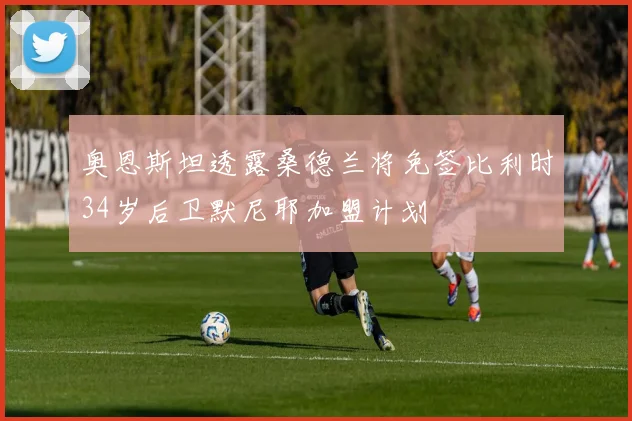 奥恩斯坦透露桑德兰将免签比利时34岁后卫默尼耶加盟计划