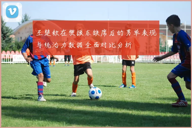 王楚钦在樊振东缺席后的男单表现与统治力数据全面对比分析