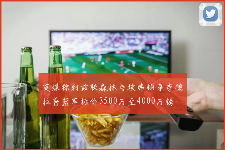 英媒称利兹联森林与埃弗顿争夺德拉普蓝军标价3500万至4000万镑