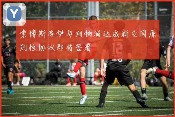 索博斯洛伊与利物浦达成新合同原则性协议即将签署