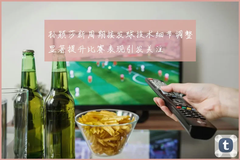 孙颖莎新周期接发球技术细节调整显著提升比赛表现引发关注