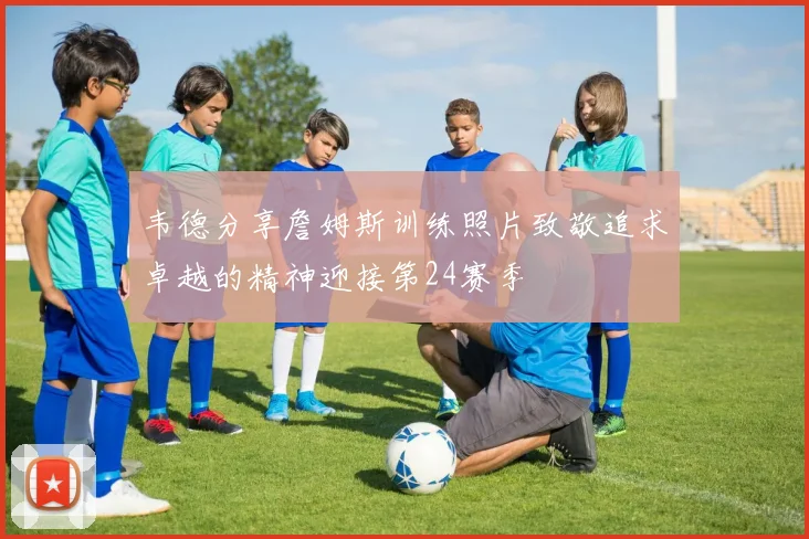 韦德分享詹姆斯训练照片致敬追求卓越的精神迎接第24赛季