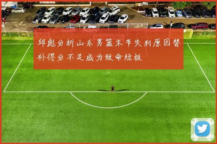 邱彪分析山东男篮末节失利原因替补得分不足成为致命短板