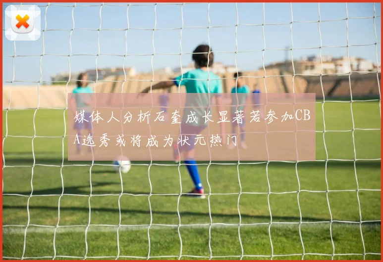 媒体人分析石奎成长显著若参加CBA选秀或将成为状元热门